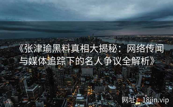 《张津瑜黑料真相大揭秘：网络传闻与媒体追踪下的名人争议全解析》
