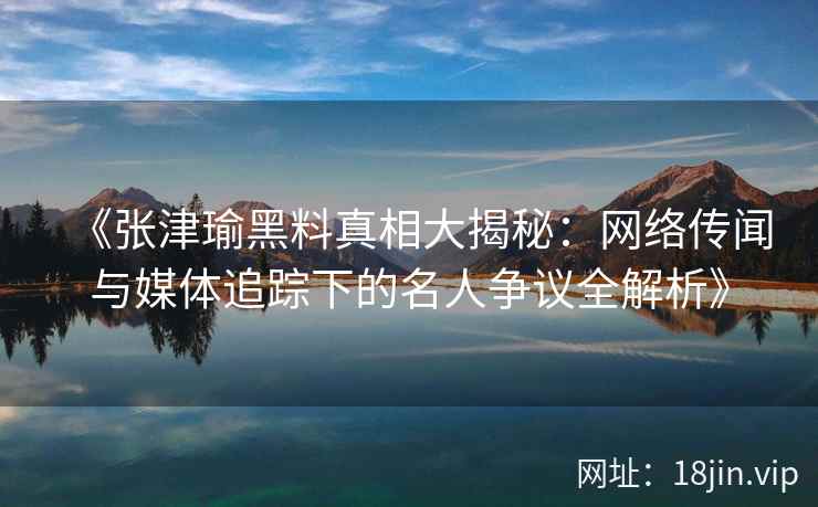 《张津瑜黑料真相大揭秘：网络传闻与媒体追踪下的名人争议全解析》