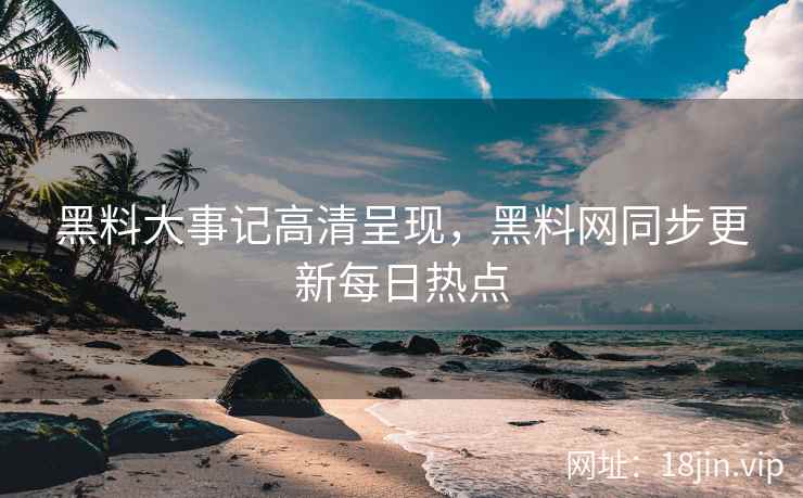 黑料大事记高清呈现，黑料网同步更新每日热点