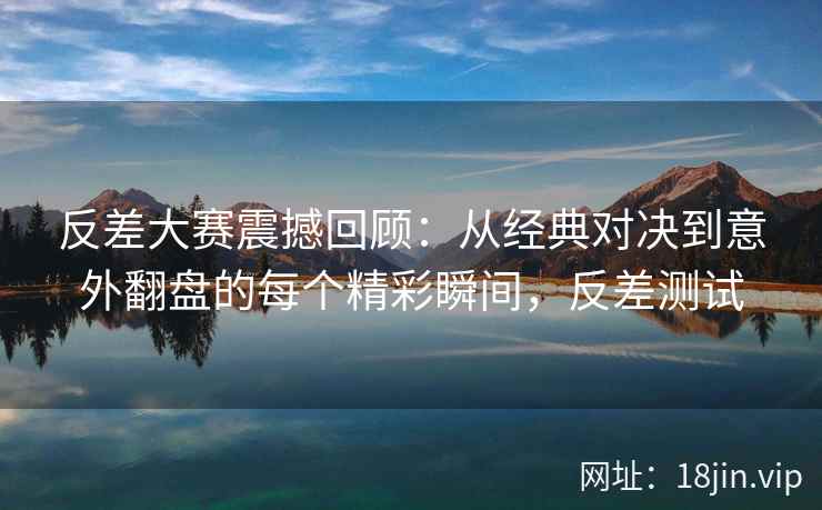 反差大赛震撼回顾：从经典对决到意外翻盘的每个精彩瞬间，反差测试