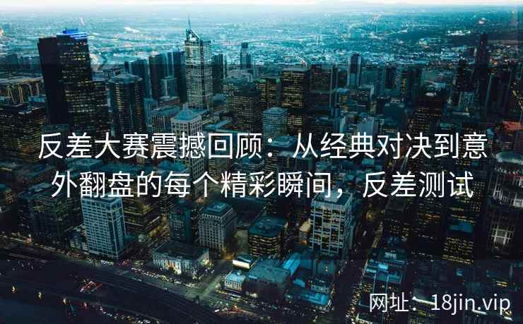 反差大赛震撼回顾：从经典对决到意外翻盘的每个精彩瞬间，反差测试