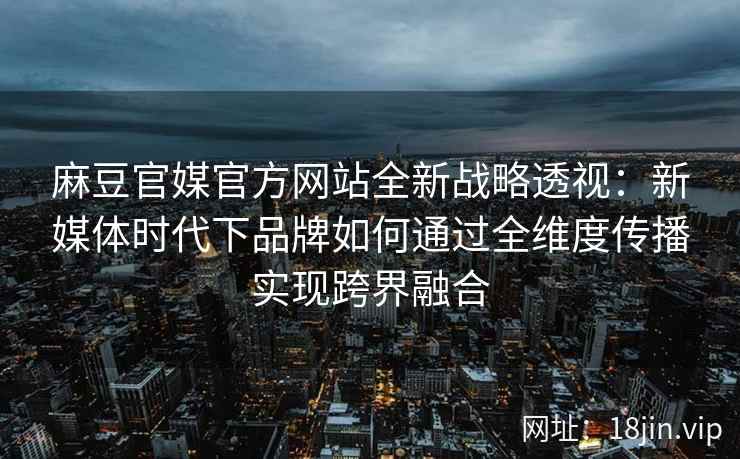 麻豆官媒官方网站全新战略透视：新媒体时代下品牌如何通过全维度传播实现跨界融合