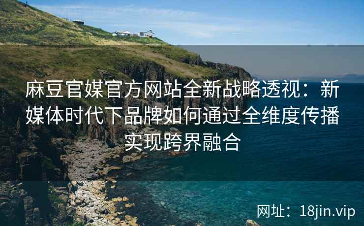 麻豆官媒官方网站全新战略透视：新媒体时代下品牌如何通过全维度传播实现跨界融合