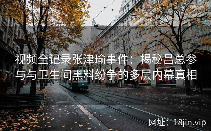 视频全记录张津瑜事件：揭秘吕总参与与卫生间黑料纷争的多层内幕真相