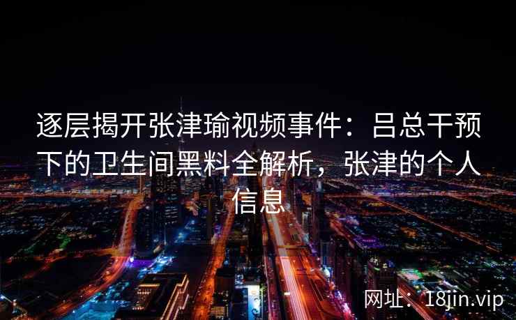 逐层揭开张津瑜视频事件：吕总干预下的卫生间黑料全解析，张津的个人信息
