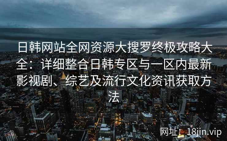 日韩网站全网资源大搜罗终极攻略大全：详细整合日韩专区与一区内最新影视剧、综艺及流行文化资讯获取方法