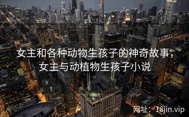 女主和各种动物生孩子的神奇故事，女主与动植物生孩子小说