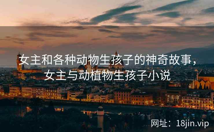 女主和各种动物生孩子的神奇故事，女主与动植物生孩子小说