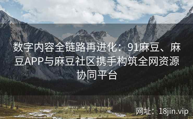 数字内容全链路再进化：91麻豆、麻豆APP与麻豆社区携手构筑全网资源协同平台