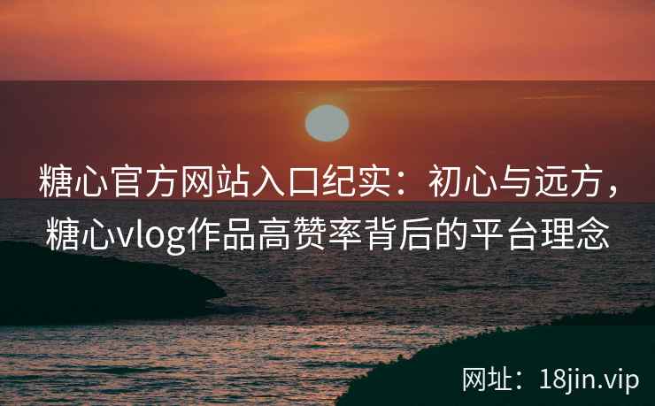 糖心官方网站入口纪实：初心与远方，糖心vlog作品高赞率背后的平台理念