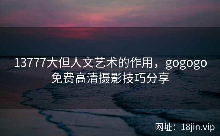 13777大但人文艺术的作用，gogogo免费高清摄影技巧分享