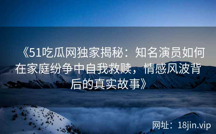 《51吃瓜网独家揭秘：知名演员如何在家庭纷争中自我救赎，情感风波背后的真实故事》