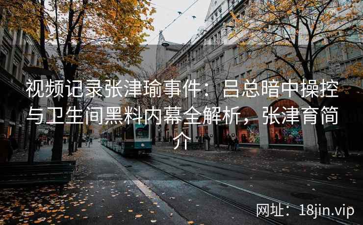 视频记录张津瑜事件：吕总暗中操控与卫生间黑料内幕全解析，张津育简介