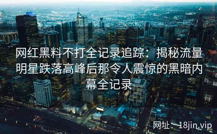 网红黑料不打全记录追踪：揭秘流量明星跌落高峰后那令人震惊的黑暗内幕全记录