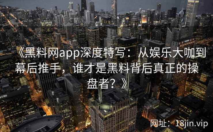 《黑料网app深度特写：从娱乐大咖到幕后推手，谁才是黑料背后真正的操盘者？》