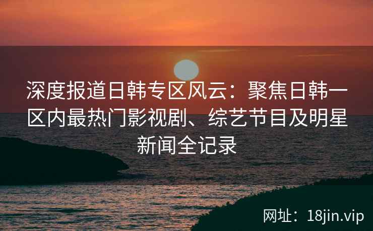 深度报道日韩专区风云：聚焦日韩一区内最热门影视剧、综艺节目及明星新闻全记录