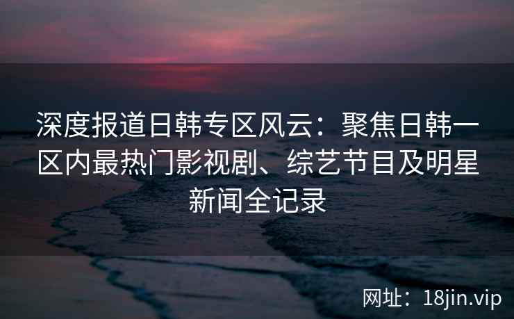 深度报道日韩专区风云：聚焦日韩一区内最热门影视剧、综艺节目及明星新闻全记录