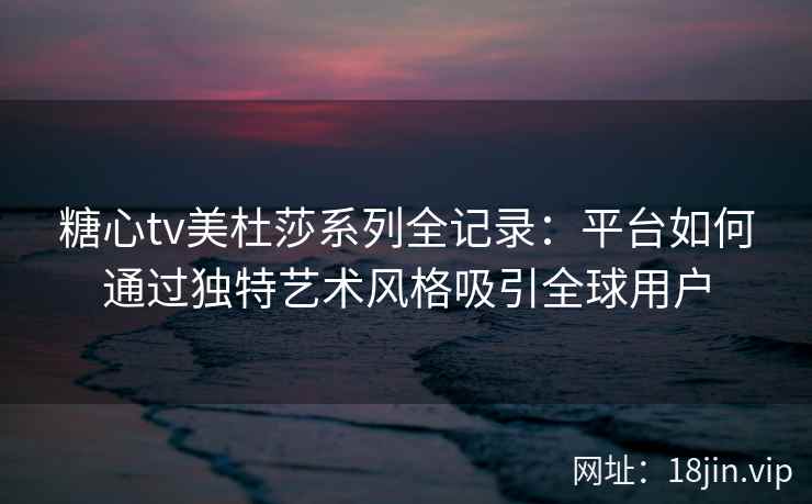 糖心tv美杜莎系列全记录：平台如何通过独特艺术风格吸引全球用户