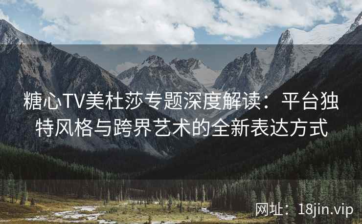 糖心TV美杜莎专题深度解读：平台独特风格与跨界艺术的全新表达方式