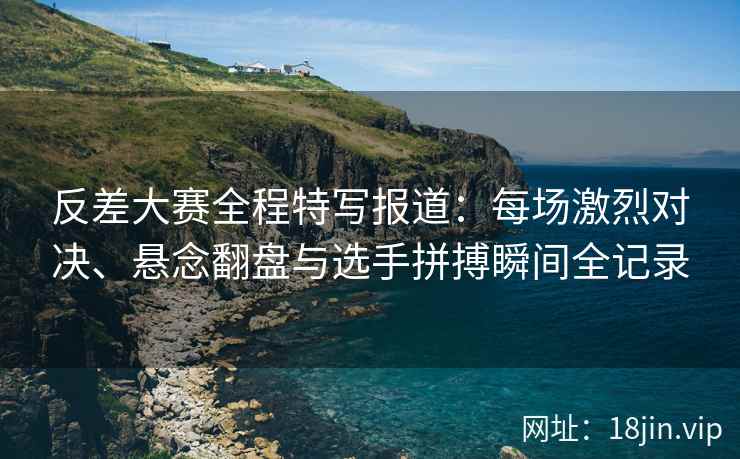 反差大赛全程特写报道：每场激烈对决、悬念翻盘与选手拼搏瞬间全记录