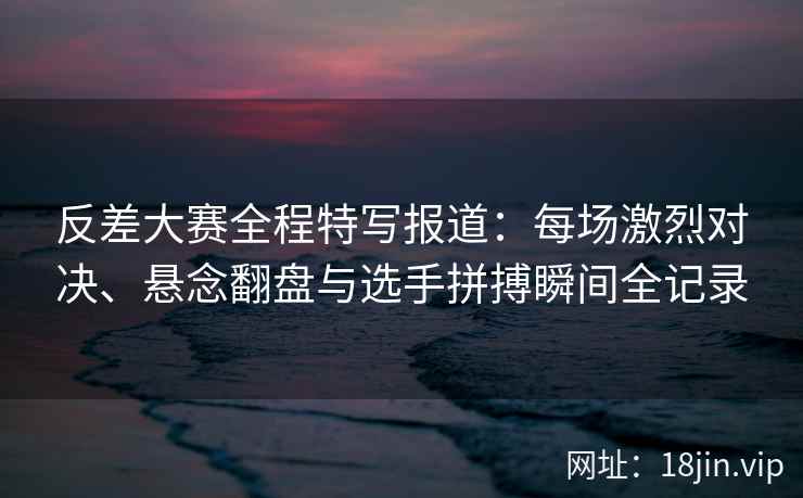 反差大赛全程特写报道：每场激烈对决、悬念翻盘与选手拼搏瞬间全记录