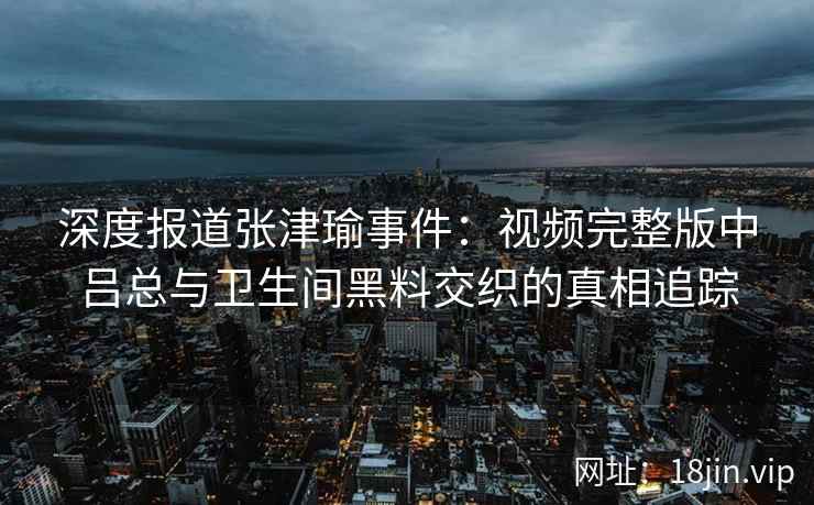 深度报道张津瑜事件：视频完整版中吕总与卫生间黑料交织的真相追踪