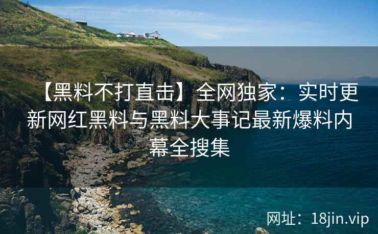 【黑料不打直击】全网独家：实时更新网红黑料与黑料大事记最新爆料内幕全搜集